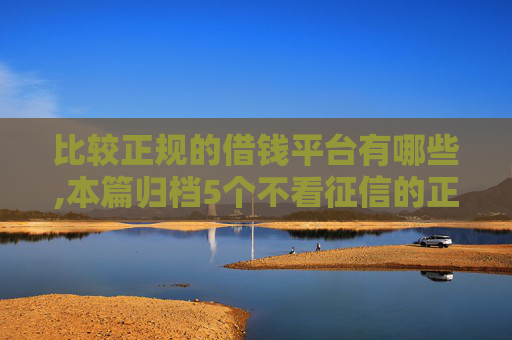 比较正规的借钱平台有哪些,本篇归档5个不看征信的正规贷款有哪些