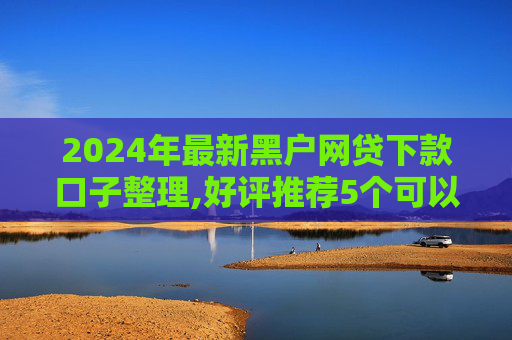 2024年最新黑户网贷下款口子整理,好评推荐5个可以借5000左右的网贷口子  第1张