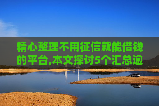 精心整理不用征信就能借钱的平台,本文探讨5个汇总逾期黑户必下网贷口子