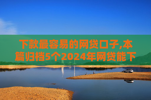 下款最容易的网贷口子,本篇归档5个2024年网贷能下款的口子  第1张