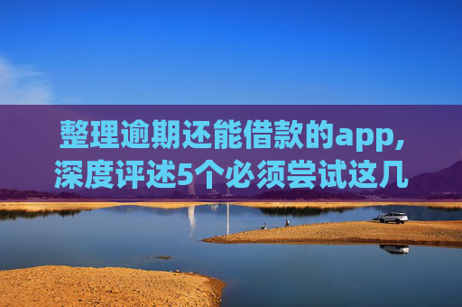 整理逾期还能借款的app,深度评述5个必须尝试这几个风控还能下款的网贷
