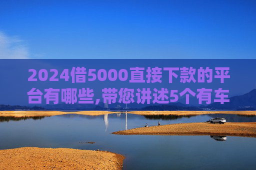 2024借5000直接下款的平台有哪些,带您讲述5个有车在哪里贷款比较正规