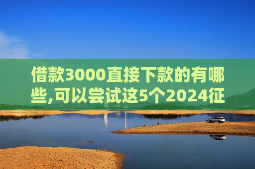 借款3000直接下款的有哪些,可以尝试这5个2024征信黑能下款的网贷