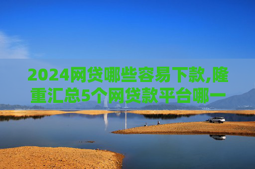 2024网贷哪些容易下款,隆重汇总5个网贷款平台哪一个好借钱  第1张