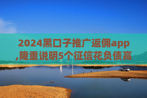2024黑口子推广返佣app,隆重说明5个征信花负债高逾期还能贷的口子