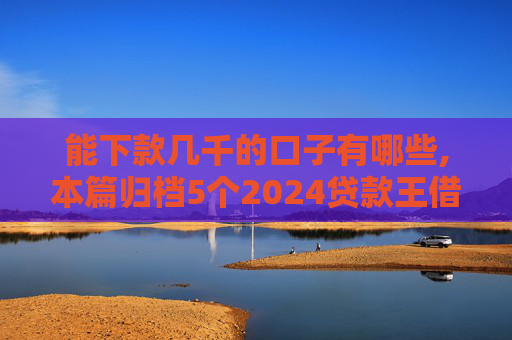 能下款几千的口子有哪些,本篇归档5个2024贷款王借钱查征信吗