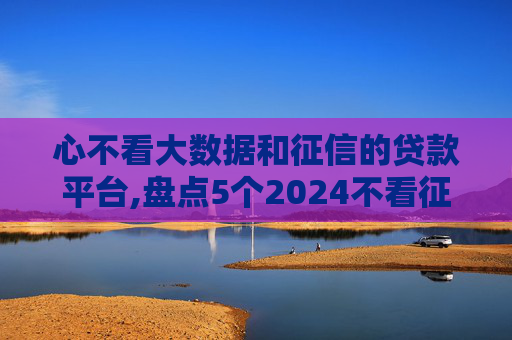 心不看大数据和征信的贷款平台,盘点5个2024不看征信就能贷款