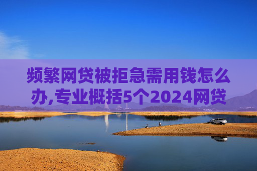 频繁网贷被拒急需用钱怎么办,专业概括5个2024网贷申请过多还能下款的口子  第1张