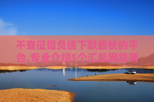不查征信负债下款最快的平台,专业介绍5个汇总网贷黑名单也能下款的口子