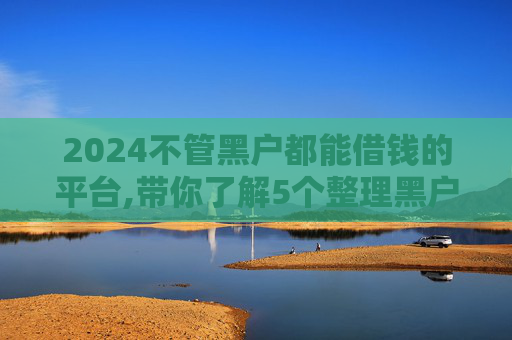 2024不管黑户都能借钱的平台,带你了解5个整理黑户借2000元必下款的口子