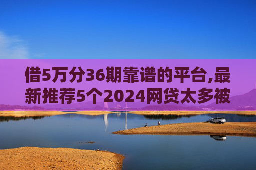 借5万分36期靠谱的平台,最新推荐5个2024网贷太多被拒哪个平台还能贷2024