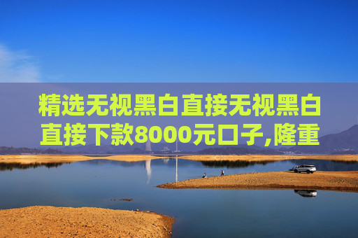 精选无视黑白直接无视黑白直接下款8000元口子,隆重说明5个借贷平台哪个容易下款不看征信