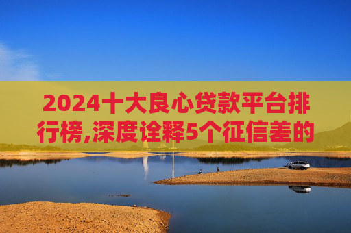 2024十大良心贷款平台排行榜,深度诠释5个征信差的黑户哪里可以借钱