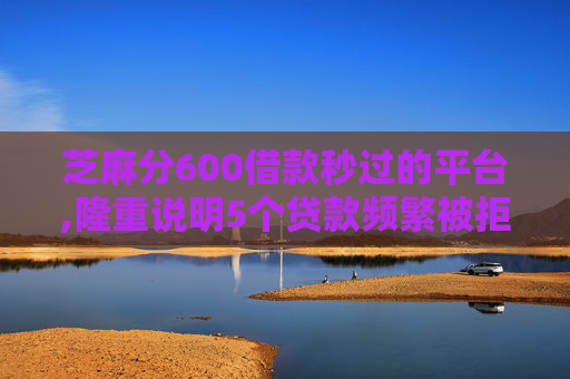 芝麻分600借款秒过的平台,隆重说明5个贷款频繁被拒还能贷吗