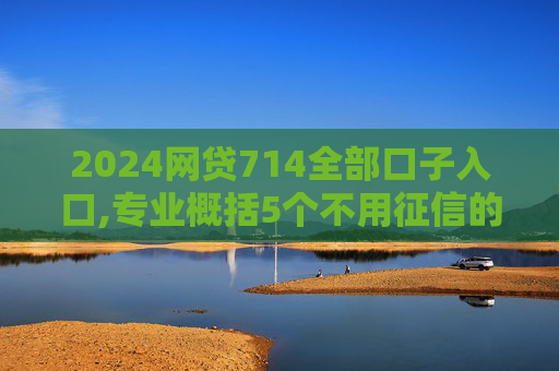 2024网贷714全部口子入口,专业概括5个不用征信的借钱平台秒到账2024