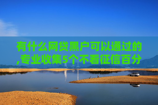 有什么网贷黑户可以通过的,专业收集5个不看征信百分百下款的网贷
