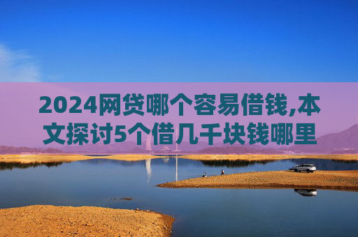 2024网贷哪个容易借钱,本文探讨5个借几千块钱哪里比较好借  第1张