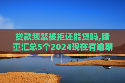 贷款频繁被拒还能贷吗,隆重汇总5个2024现在有逾期也能下款的网贷