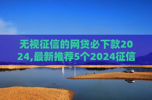 无视征信的网贷必下款2024,最新推荐5个2024征信黑了想贷10万当天下款