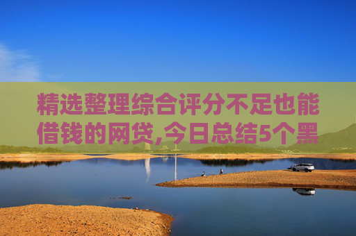 精选整理综合评分不足也能借钱的网贷,今日总结5个黑户烂户必放款的网贷2024年  第1张