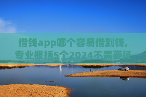 借钱app哪个容易借到钱,专业概括5个2024不需要征信的小额贷款